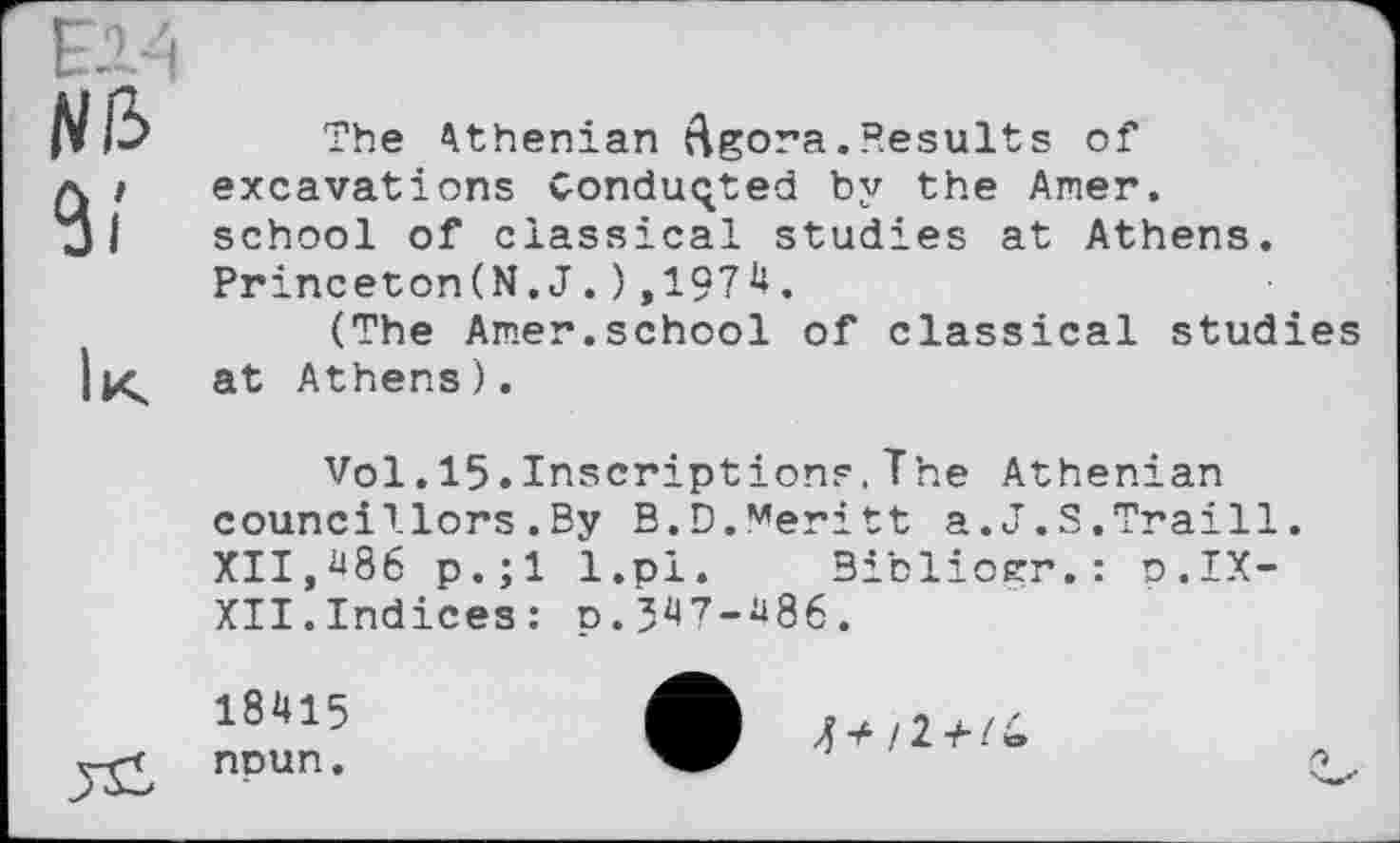 ﻿Nib
The Athenian Agora.Results of excavations Conducted by the Amer, school of classical studies at Athens. Princeton(N. J . ) ,197**.
(The Amer.school of classical studies at Athens).
Vol.15.Inscriptions,The Athenian councillors.By B.Đ.Meritt a.J.S.Traill. XII,**86 p.;l l.pl. Bibliocr.: p.IX-XII.Indices: p.3**7-*i86.
18415
npun.
4 і 2 +1